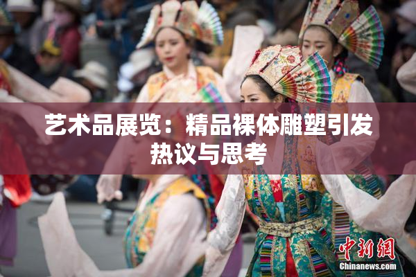 艺术品展览：精品裸体雕塑引发热议与思考