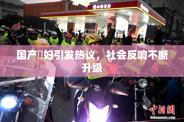 国产婬妇引发热议，社会反响不断升级
