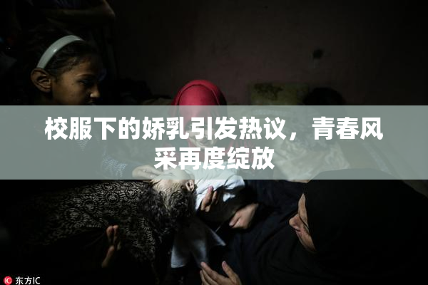校服下的娇乳引发热议，青春风采再度绽放