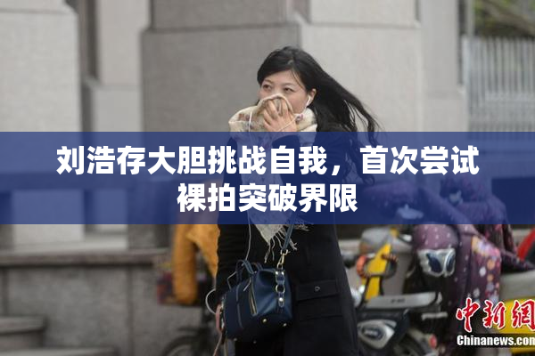 刘浩存大胆挑战自我，首次尝试裸拍突破界限