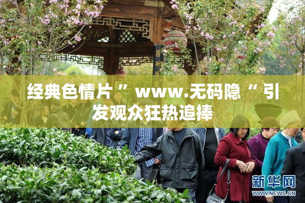 经典色情片 ”www.无码隐“ 引发观众狂热追捧