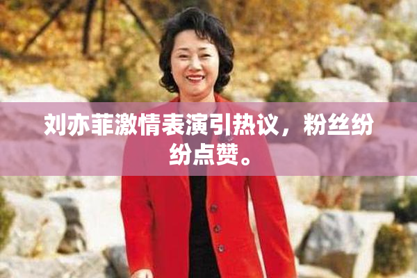 刘亦菲激情表演引热议，粉丝纷纷点赞。