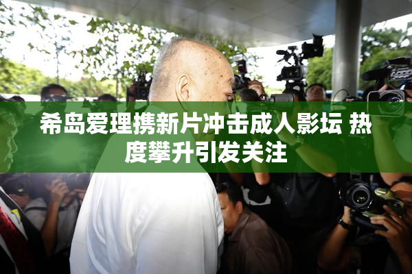 希岛爱理携新片冲击成人影坛 热度攀升引发关注