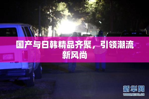 国产与日韩精品齐聚，引领潮流新风尚