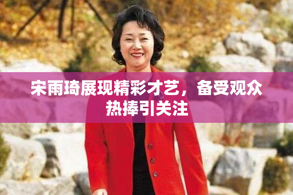 宋雨琦展现精彩才艺，备受观众热捧引关注
