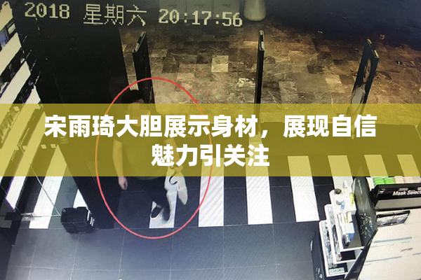 宋雨琦大胆展示身材，展现自信魅力引关注