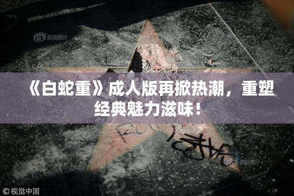 《白蛇重》成人版再掀热潮，重塑经典魅力滋味！