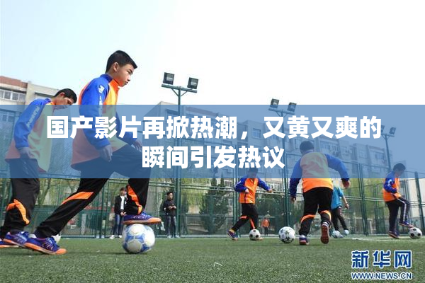 国产影片再掀热潮，又黄又爽的瞬间引发热议