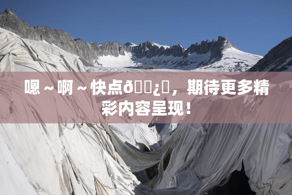 嗯～啊～快点🌿‌，期待更多精彩内容呈现！