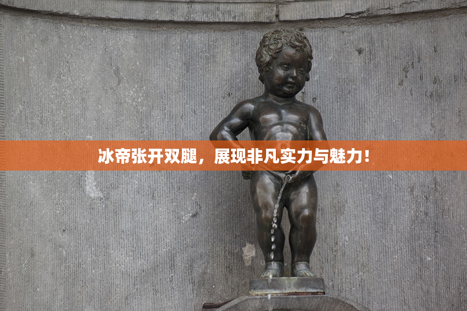 冰帝张开双腿，展现非凡实力与魅力！