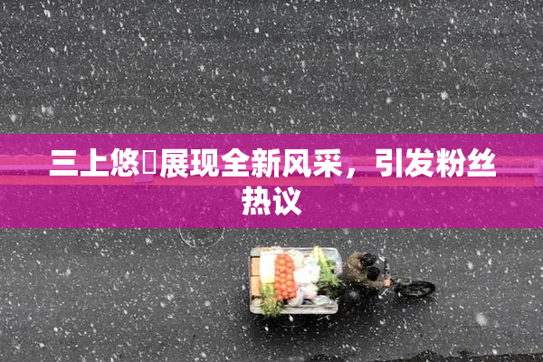 三上悠亜展现全新风采，引发粉丝热议