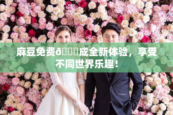 麻豆免费🔞成全新体验，享受不同世界乐趣！