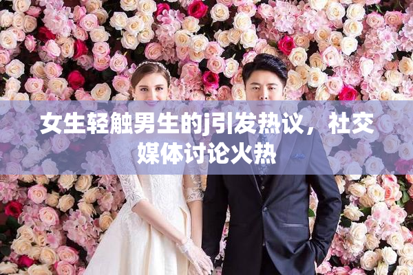 女生轻触男生的j引发热议，社交媒体讨论火热