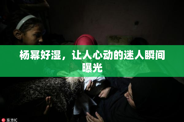 杨幂好湿，让人心动的迷人瞬间曝光