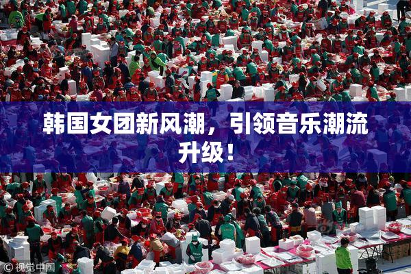 韩国女团新风潮，引领音乐潮流升级！