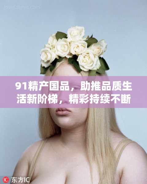 91精产国品，助推品质生活新阶梯，精彩持续不断！