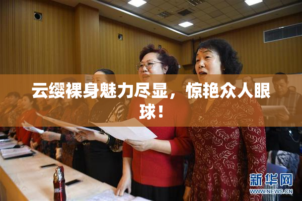 云缨裸身魅力尽显，惊艳众人眼球！