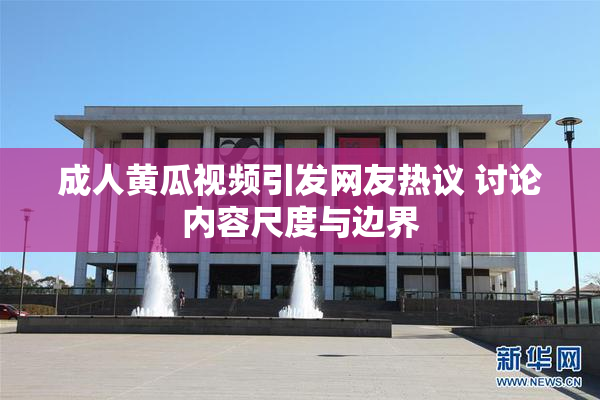 成人黄瓜视频引发网友热议 讨论内容尺度与边界