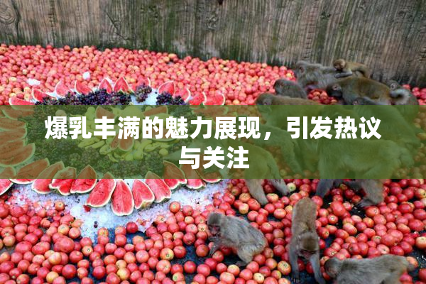 爆乳丰满的魅力展现，引发热议与关注