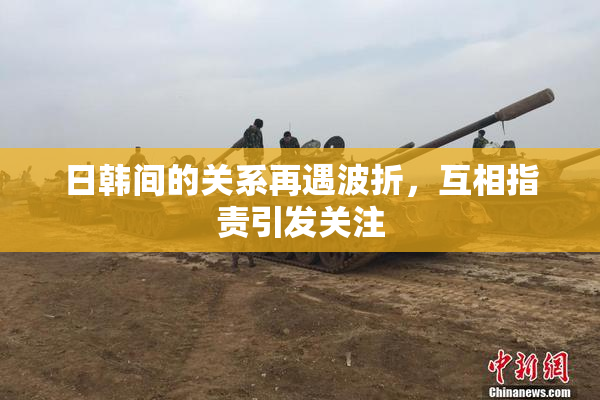 日韩间的关系再遇波折，互相指责引发关注
