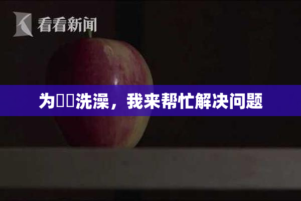 为妺妺洗澡，我来帮忙解决问题