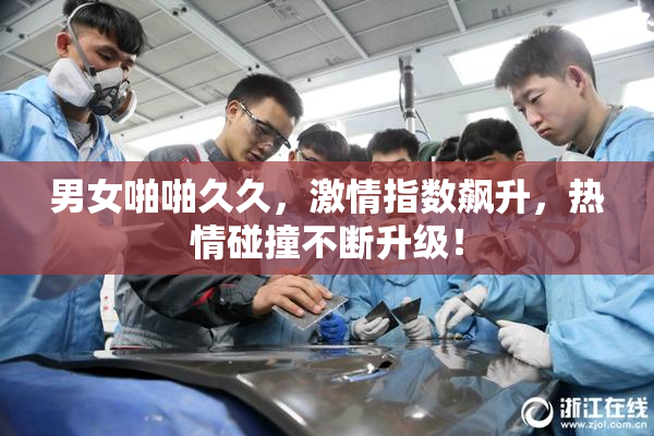 男女啪啪久久，激情指数飙升，热情碰撞不断升级！