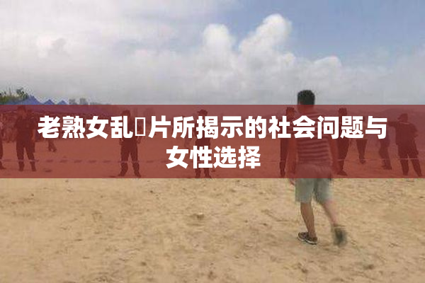 老熟女乱婬片所揭示的社会问题与女性选择