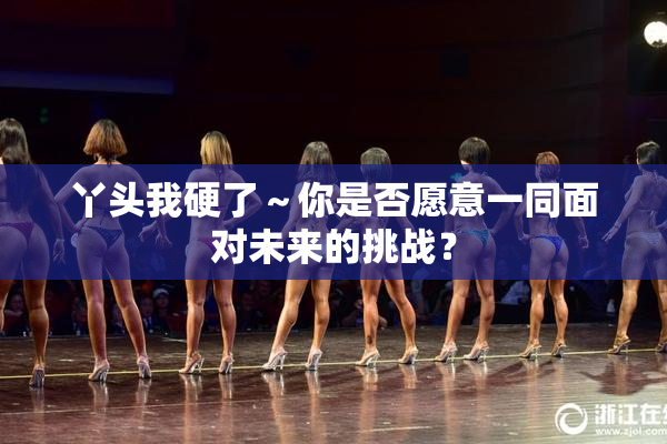 丫头我硬了～你是否愿意一同面对未来的挑战？