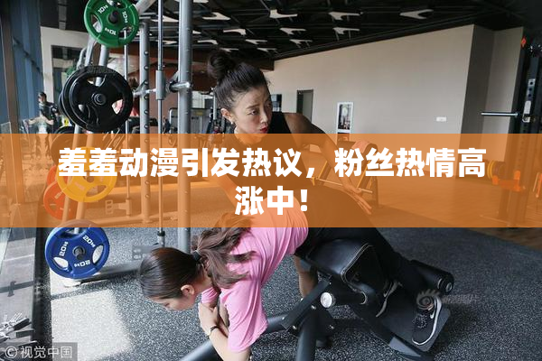 羞羞动漫引发热议，粉丝热情高涨中！