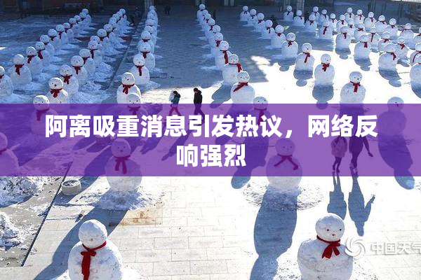 阿离吸重消息引发热议，网络反响强烈
