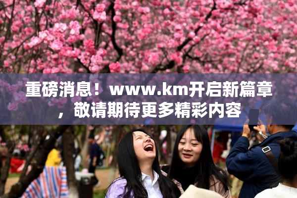 重磅消息！www.km开启新篇章，敬请期待更多精彩内容
