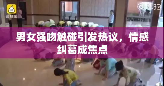 男女强吻触碰引发热议，情感纠葛成焦点