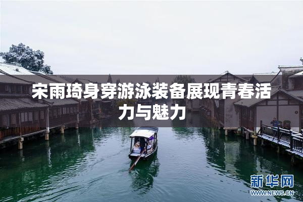 宋雨琦身穿游泳装备展现青春活力与魅力