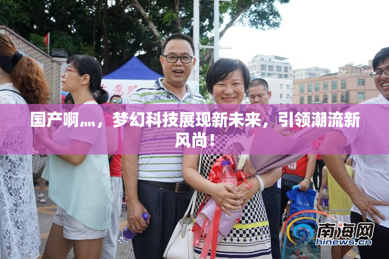 国产啊灬，梦幻科技展现新未来，引领潮流新风尚！