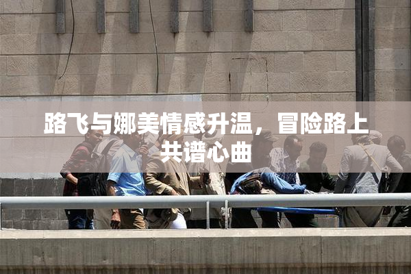 路飞与娜美情感升温，冒险路上共谱心曲