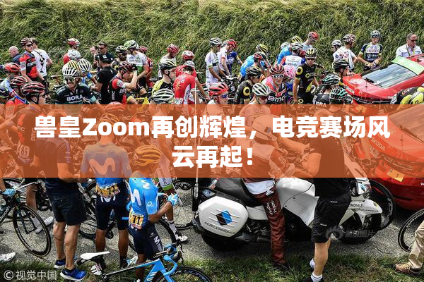 兽皇Zoom再创辉煌，电竞赛场风云再起！