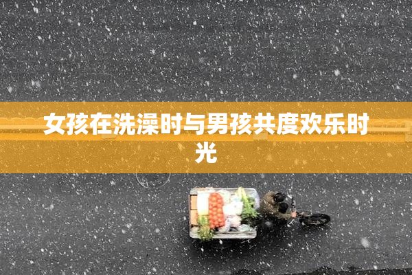 女孩在洗澡时与男孩共度欢乐时光