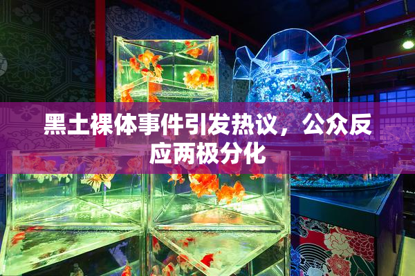 黑土裸体事件引发热议，公众反应两极分化