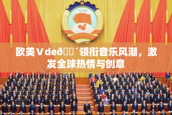 欧美Ⅴde🔴领衔音乐风潮，激发全球热情与创意