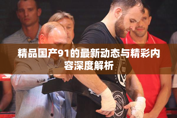 精品国产91的最新动态与精彩内容深度解析