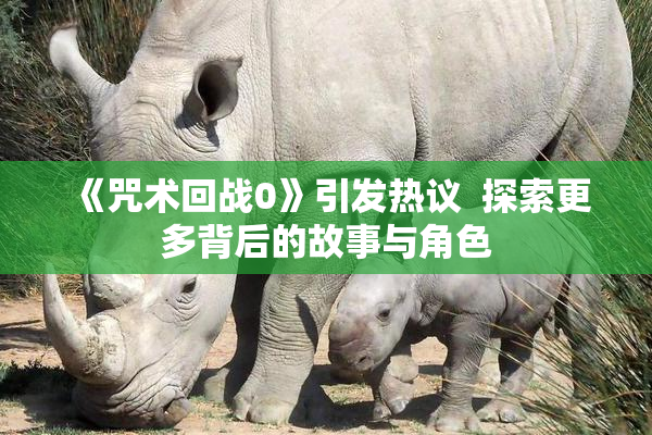 《咒术回战0》引发热议  探索更多背后的故事与角色