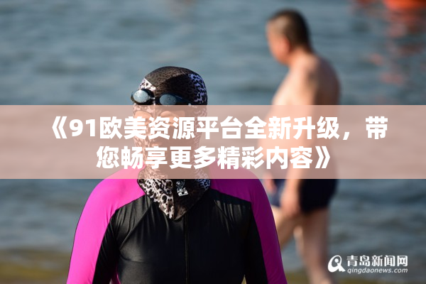 《91欧美资源平台全新升级，带您畅享更多精彩内容》