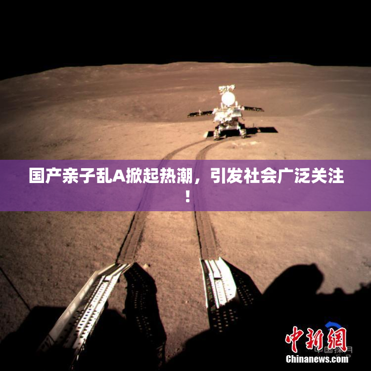 国产亲子乱A掀起热潮，引发社会广泛关注！