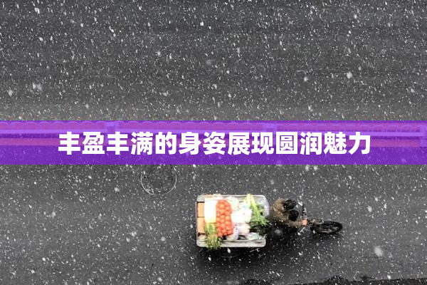 丰盈丰满的身姿展现圆润魅力