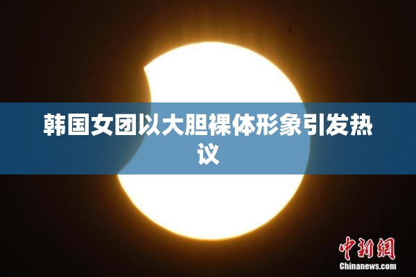韩国女团以大胆裸体形象引发热议