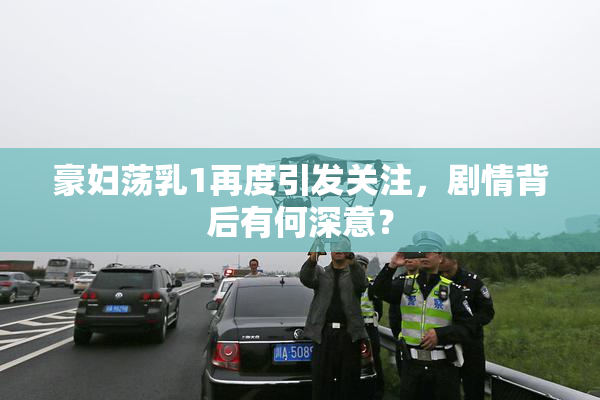 豪妇荡乳1再度引发关注，剧情背后有何深意？