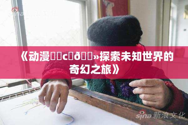 《动漫❌‌c‌🐻探索未知世界的奇幻之旅》