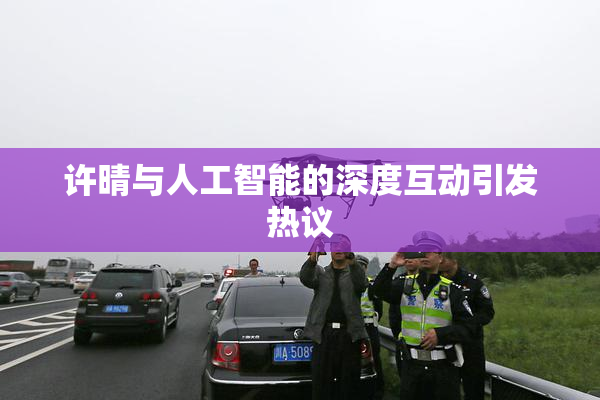 许晴与人工智能的深度互动引发热议