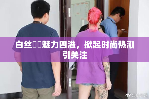 白丝妺妺魅力四溢，掀起时尚热潮引关注