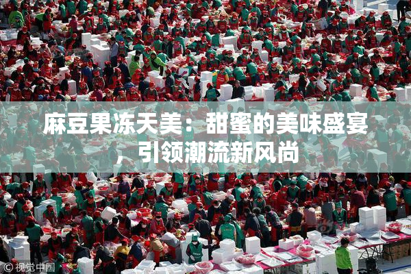 麻豆果冻天美：甜蜜的美味盛宴，引领潮流新风尚